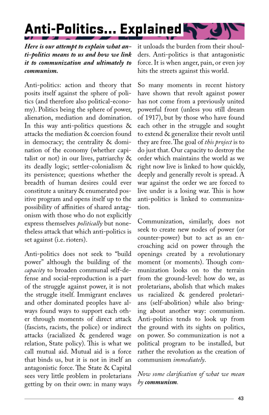 

Here is our attempt to explain what an-
ticpolities means to us and how we link
it to communization and ultimately to
communism.

Anti-polities: action and theory that
posits itself against the sphere of poli-
ties (and therefore also political-eeono~
my). Politics being the sphere of power,
alienation, mediation and domination
In this way anti-politics questions &
attacks the mediation & coercion found
in democracy; the centrality & domi-
nation of the economy (whether eapi-
talist or not) in our lives, patriarchy &
its deadly logic; settler-colonialism &
its persistence; questions whether the
breadth of human desires could ever
constitute a unitary 8 enumerated pos-
itive program and opens itself up to the
possibility of affinities of shared antag-
‘nism with those who do not explicitly
express themselves politically but none-
theless attack that which anti-polities is
set against (i. rioters)

 

 

 

Anti-politics does not seek to “build
power" although the building of the
capacity to broaden communal self-de~
fense and social-reproduction is a part
of the struggle against power, it is not
the struggle itself, Immigrant enclaves
and other dominated peoples have al-
‘ways found ways to support each oth
cr through moments of direct attack
(fascists, racists, the police) or indirect
attacks (racialized & gendered wage
relation, State policy). This is what we
call mutual aid, Mutual aid is a force
that binds us, but it is not in itself an
antagonistic force. The State 8 Capital
sees very little problem in proletarians
getting by on their own: in many ways

 

it unloads the burden from their shoul-

ders. Anti-polities is that antagonistic
force. It is when anger, pain, or even joy
hits the streets against this world

So many moments in recent history
have shown that revolt again:

hhas not come from a previously
powerful front (unless you still dream
of 1917), but by those who have found
‘each other in the struggle and sought
to extend & generalize their revolt until
they are free. The goal ofthis projec is to
do just that. Our capacity to destroy the
order which maintains the world as we
right now live is linked to how quick!
deeply and generally revolt is spread. A
war against the order we are forced t0
live under is a losing wat. This is how
anti-polities is linked to communiza~

 

 

 

Communization, similarly, does not
seek to create new nodes of power (or
counter-power) but to act as an en-
crouching acid on power through the
‘openings created by a revolutionary
moment (or moments). Though com-
rmunization looks on to the terrain
from the ground-level: how do we, as
proletarians, abolish that which makes
us racialized & gendered proletari-
ans (self-abolition) while also bring
ing about another way: communism.
Anti-politics tends to look up from
the ground with its sights on polities,
‘on power. So communization is not a
political progeam to be installed, but
rather the revolution as the creation of
commun

 

 

sm immediately

Now some clarification of what we mean
by communism,
